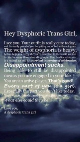 Hey Dysphoric Trans Girl, I see you. Your outfit is really cute today, and I'm really proud of you for getting out of bed with such grace. The weight of dysphoria is heavy, let us help you carry it. You're essential to the world we live in. You're more than a trending topic. Your bodies existence is a radical act and it's survival is worthy of celebration. Disappointment sucks. Being able to still be disappointed means you are engaged in your life. You are an active player. That's good! Every part of you is a girl. Especially the part you don't like today. Your voice, hands and feet are feminine. What else could they be? Love you, A dysphoric trans girl